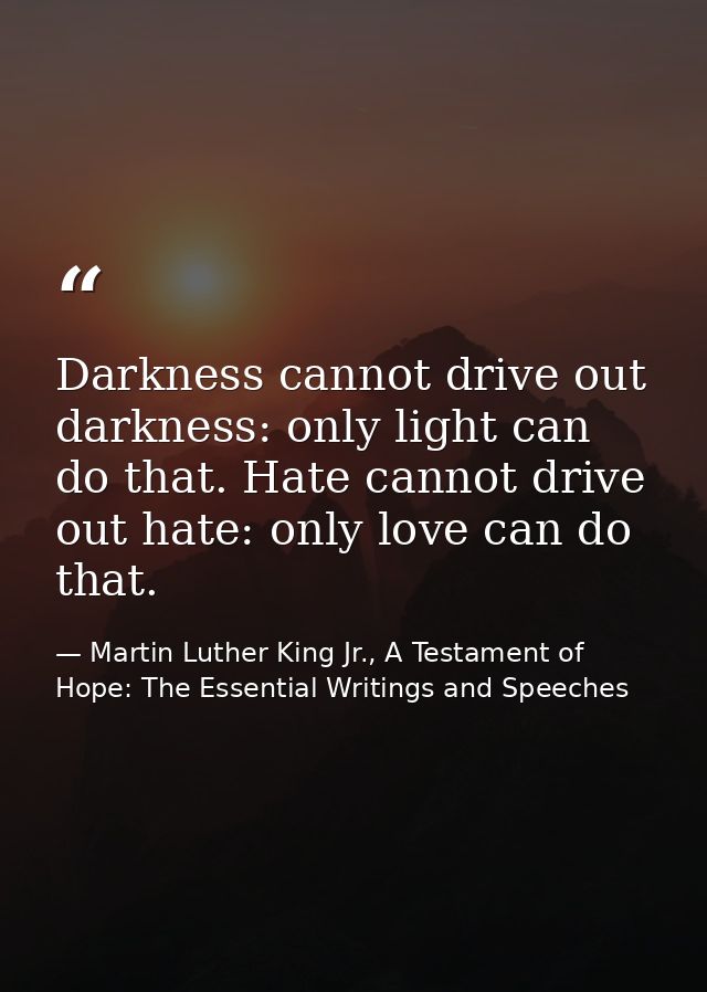 Darkness cannot drive out darkness: only light can do that. Hate cannot drive out hate: only love can do that. — Martin Luther King Jr., A Testament of Hope: The Essential Writings and Speeches