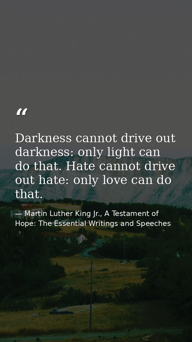 Darkness cannot drive out darkness: only light can do that. Hate cannot drive out hate: only love can do that. — Martin Luther King Jr., A Testament of Hope: The Essential Writings and Speeches