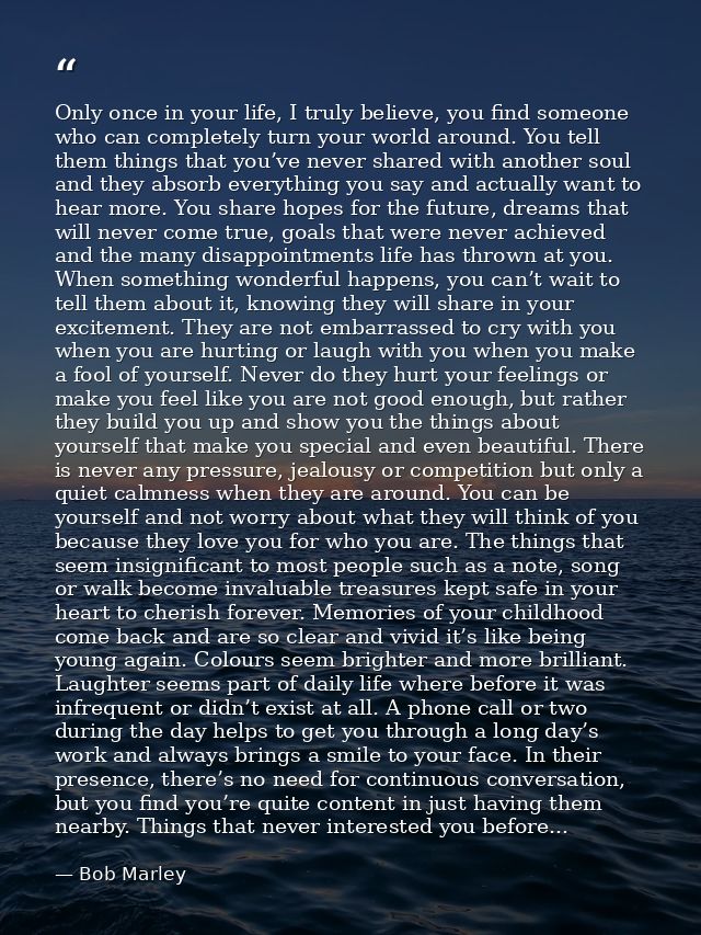 Only once in your life, I truly believe, you find someone who can completely turn your world around. You tell them thing — Bob Marley