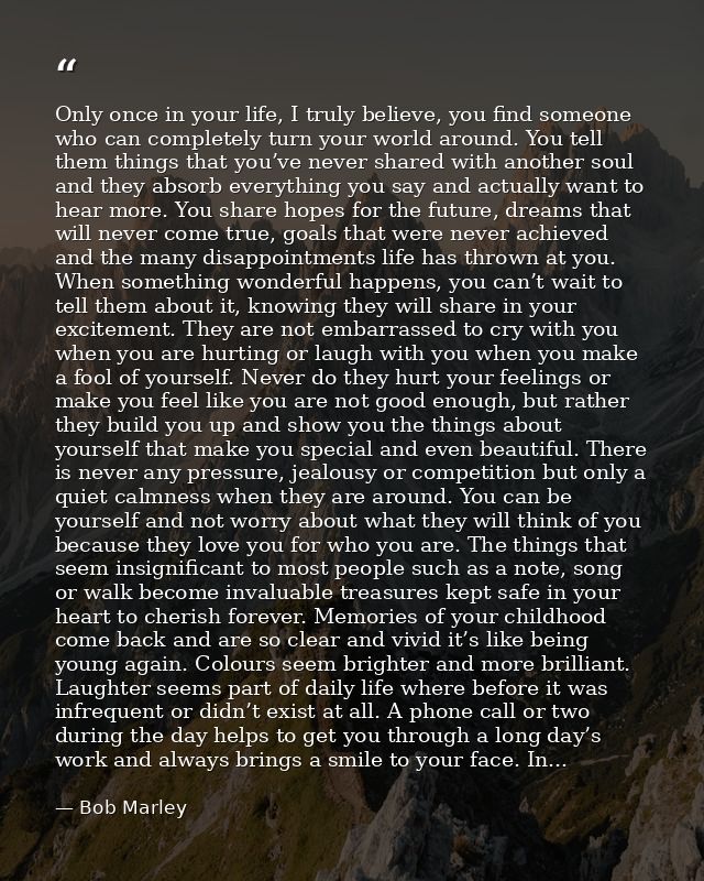 Only once in your life, I truly believe, you find someone who can completely turn your world around. You tell them thing — Bob Marley