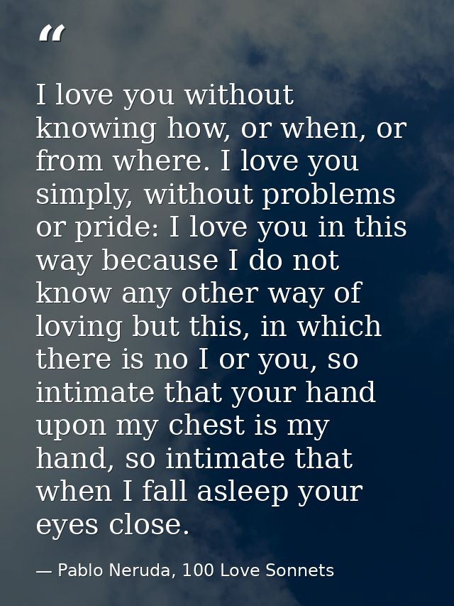 I love you without knowing how, or when, or from where. I love you simply, without problems or pride: I love you in this — Pablo Neruda, 100 Love Sonnets