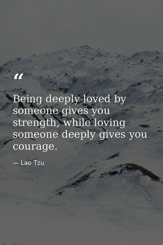 Being deeply loved by someone gives you strength, while loving someone deeply gives you courage. — Lao Tzu