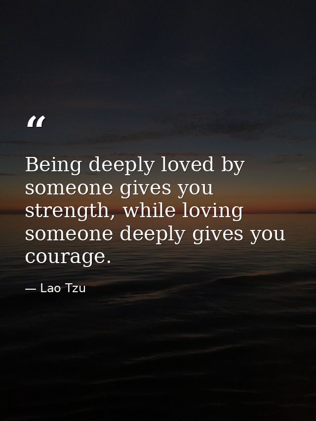 Being deeply loved by someone gives you strength, while loving someone deeply gives you courage. — Lao Tzu