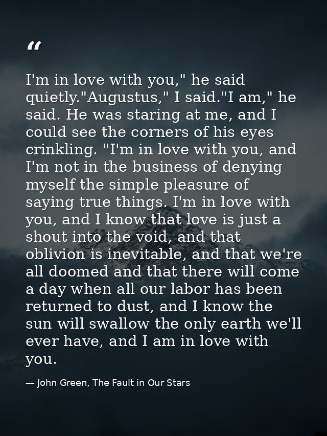 I'm in love with you," he said quietly."Augustus," I said."I am," he said. He was staring at me, and I could see the cor — John Green, The Fault in Our Stars