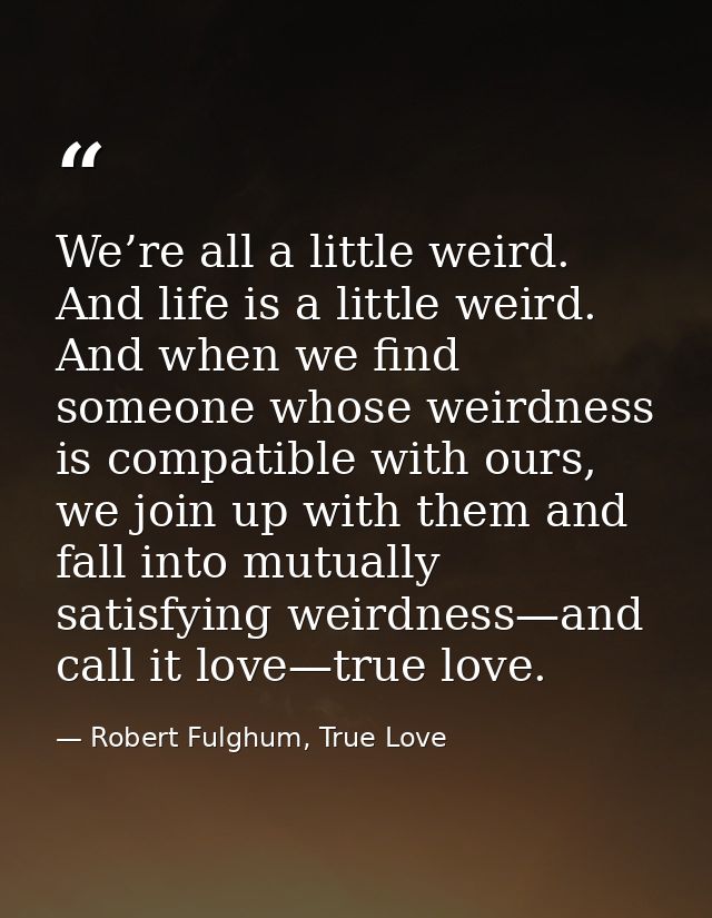 We’re all a little weird. And life is a little weird. And when we find someone whose weirdness is compatible with ours,  — Robert Fulghum, True Love