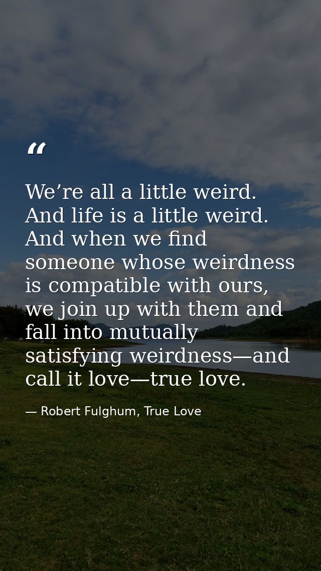We’re all a little weird. And life is a little weird. And when we find someone whose weirdness is compatible with ours,  — Robert Fulghum, True Love