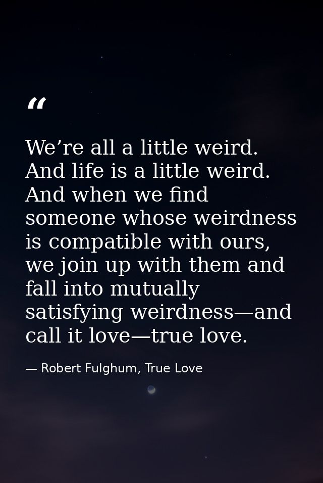 We’re all a little weird. And life is a little weird. And when we find someone whose weirdness is compatible with ours,  — Robert Fulghum, True Love