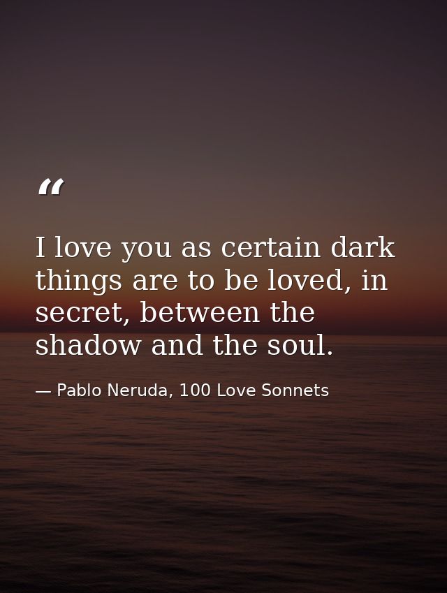 I love you as certain dark things are to be loved, in secret, between the shadow and the soul. — Pablo Neruda, 100 Love Sonnets