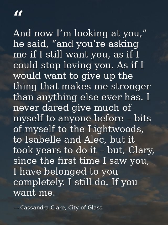 And now I’m looking at you,” he said, “and you’re asking me if I still want you, as if I could stop loving you. As if I  — Cassandra Clare, City of Glass