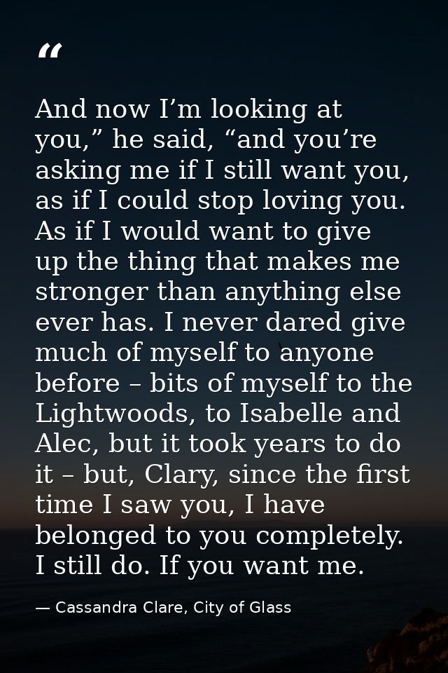 And now I’m looking at you,” he said, “and you’re asking me if I still want you, as if I could stop loving you. As if I  — Cassandra Clare, City of Glass