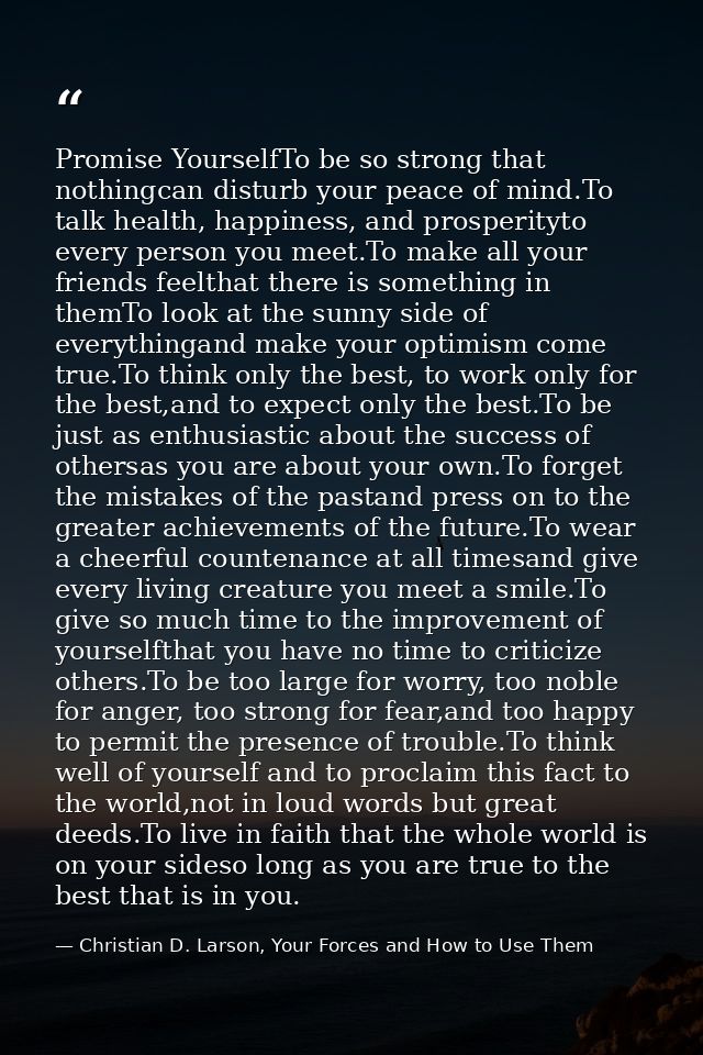 Promise YourselfTo be so strong that nothingcan disturb your peace of mind.To talk health, happiness, and prosperityto e — Christian D. Larson, Your Forces and How to Use Them