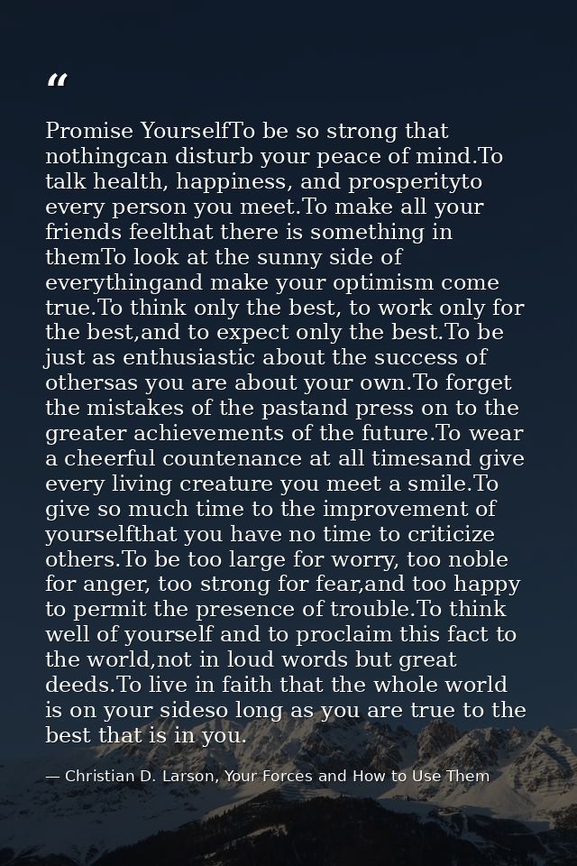 Promise YourselfTo be so strong that nothingcan disturb your peace of mind.To talk health, happiness, and prosperityto e — Christian D. Larson, Your Forces and How to Use Them