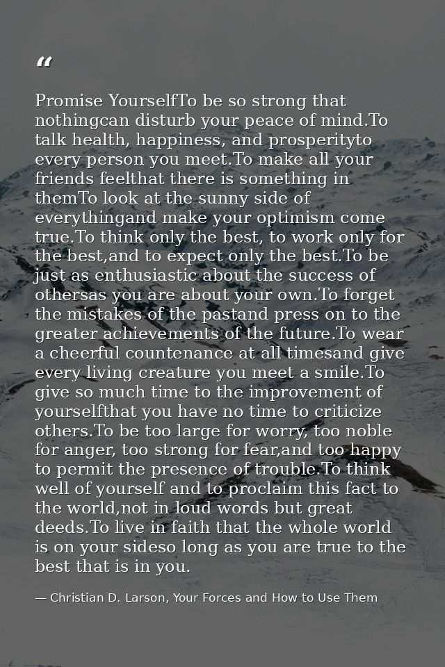Promise YourselfTo be so strong that nothingcan disturb your peace of mind.To talk health, happiness, and prosperityto e — Christian D. Larson, Your Forces and How to Use Them