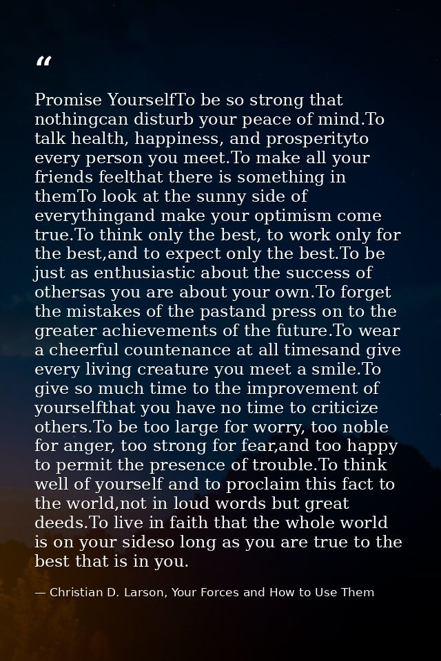 Promise YourselfTo be so strong that nothingcan disturb your peace of mind.To talk health, happiness, and prosperityto e — Christian D. Larson, Your Forces and How to Use Them