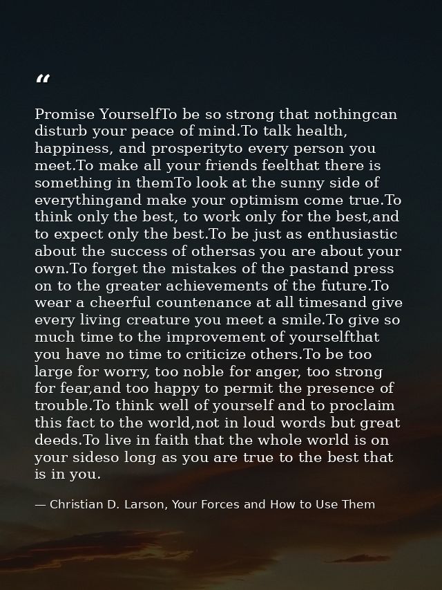 Promise YourselfTo be so strong that nothingcan disturb your peace of mind.To talk health, happiness, and prosperityto e — Christian D. Larson, Your Forces and How to Use Them