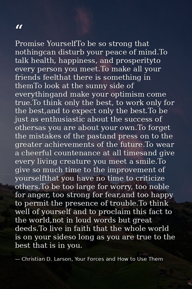 Promise YourselfTo be so strong that nothingcan disturb your peace of mind.To talk health, happiness, and prosperityto e — Christian D. Larson, Your Forces and How to Use Them