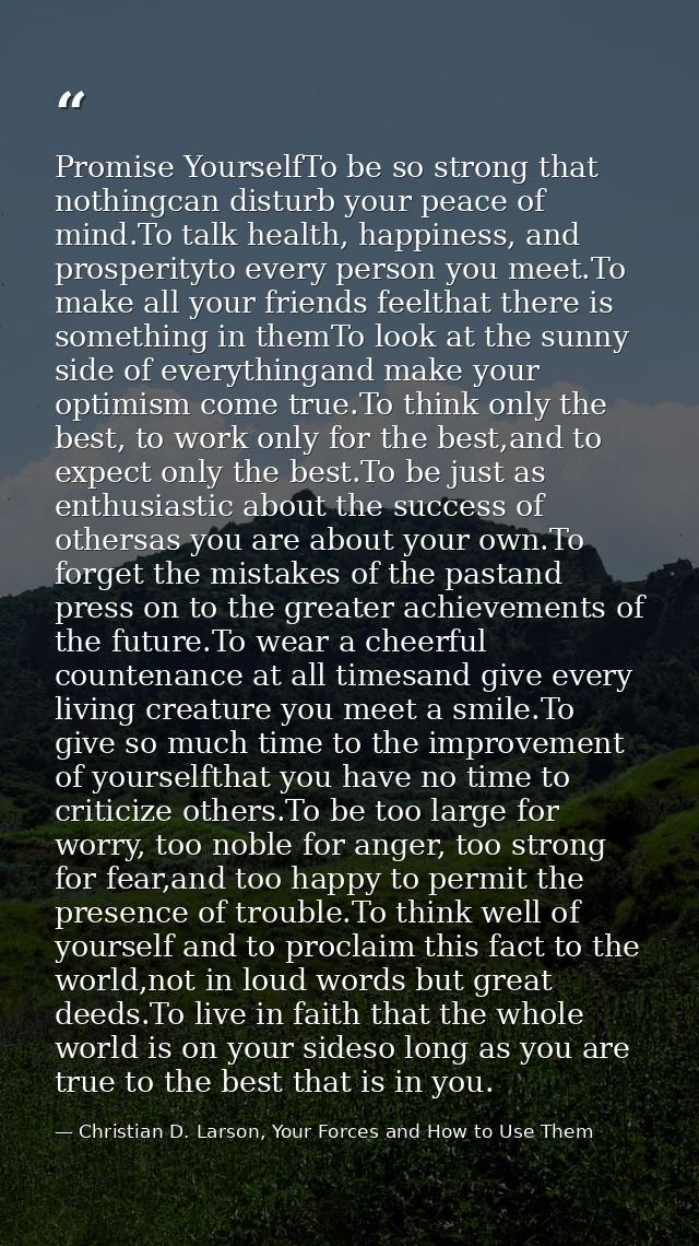 Promise YourselfTo be so strong that nothingcan disturb your peace of mind.To talk health, happiness, and prosperityto e — Christian D. Larson, Your Forces and How to Use Them