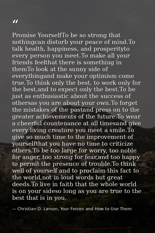 Promise YourselfTo be so strong that nothingcan disturb your peace of mind.To talk health, happiness, and prosperityto e — Christian D. Larson, Your Forces and How to Use Them
