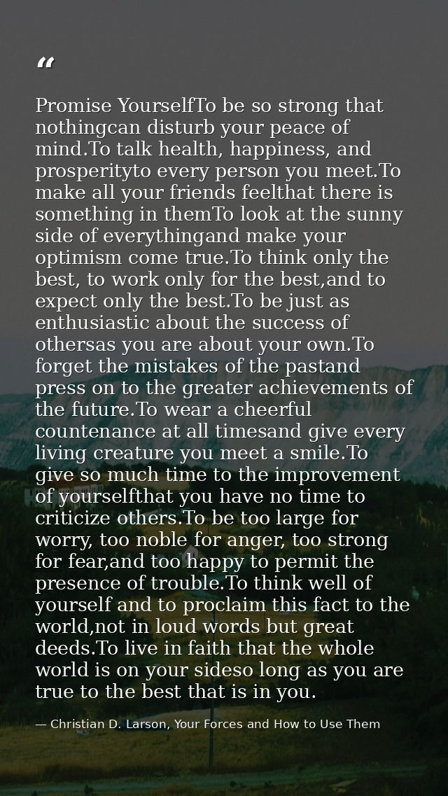 Promise YourselfTo be so strong that nothingcan disturb your peace of mind.To talk health, happiness, and prosperityto e — Christian D. Larson, Your Forces and How to Use Them