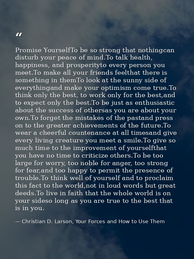 Promise YourselfTo be so strong that nothingcan disturb your peace of mind.To talk health, happiness, and prosperityto e — Christian D. Larson, Your Forces and How to Use Them