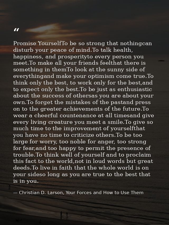 Promise YourselfTo be so strong that nothingcan disturb your peace of mind.To talk health, happiness, and prosperityto e — Christian D. Larson, Your Forces and How to Use Them