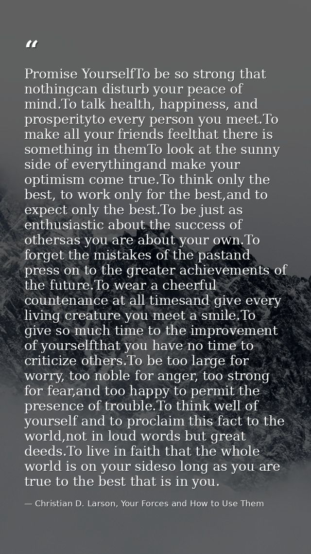 Promise YourselfTo be so strong that nothingcan disturb your peace of mind.To talk health, happiness, and prosperityto e — Christian D. Larson, Your Forces and How to Use Them