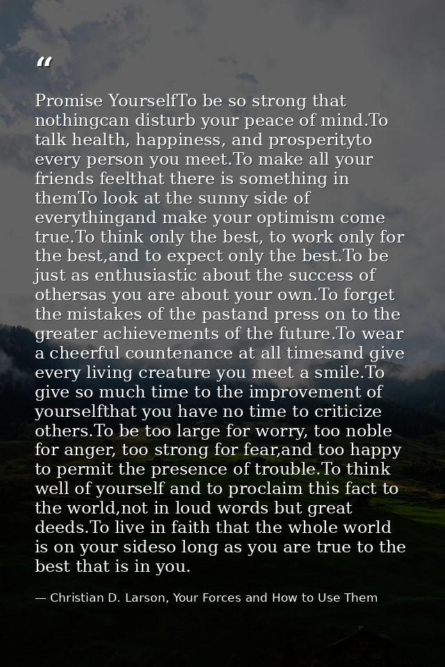 Promise YourselfTo be so strong that nothingcan disturb your peace of mind.To talk health, happiness, and prosperityto e — Christian D. Larson, Your Forces and How to Use Them