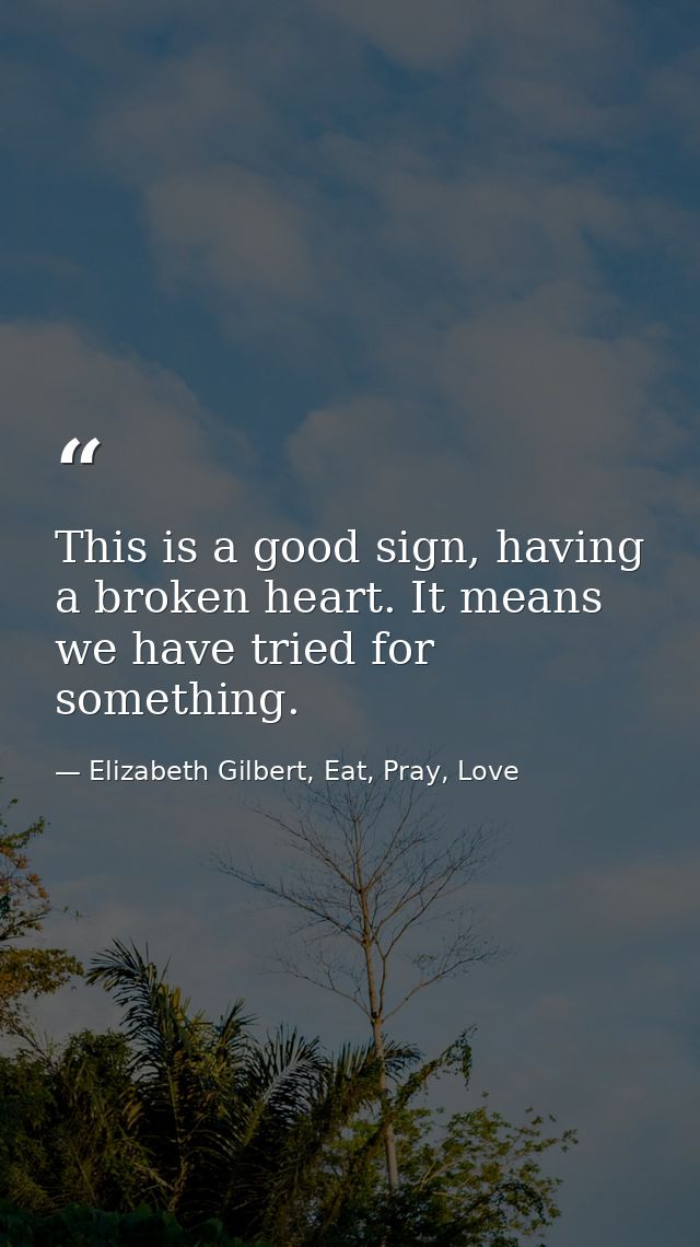 This is a good sign, having a broken heart. It means we have tried for something. — Elizabeth Gilbert, Eat, Pray, Love