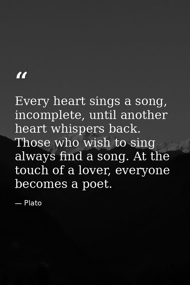 Every heart sings a song, incomplete, until another heart whispers back. Those who wish to sing always find a song. At t — Plato