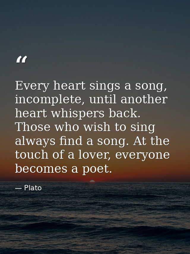 Every heart sings a song, incomplete, until another heart whispers back. Those who wish to sing always find a song. At t — Plato