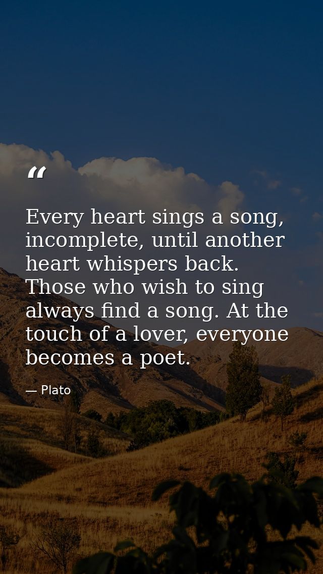Every heart sings a song, incomplete, until another heart whispers back. Those who wish to sing always find a song. At t — Plato