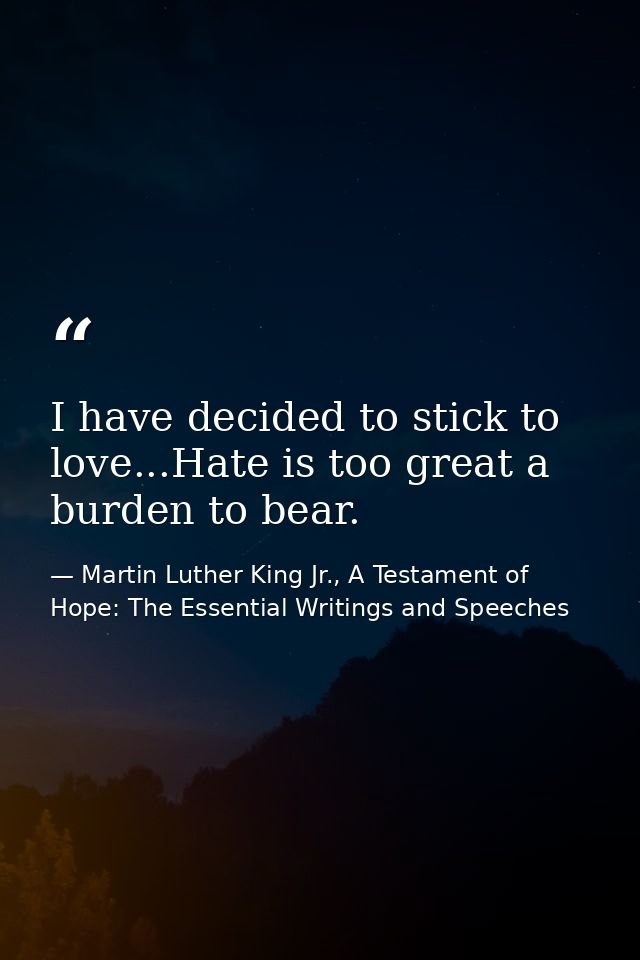 I have decided to stick to love...Hate is too great a burden to bear. — Martin Luther King Jr., A Testament of Hope: The Essential Writings and Speeches