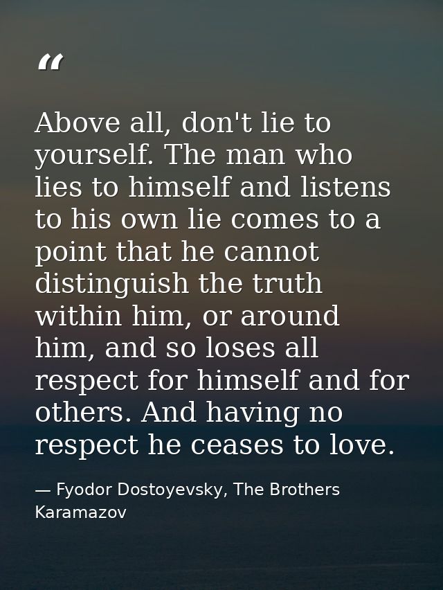Above all, don't lie to yourself. The man who lies to himself and listens to his own lie comes to a point that he cannot — Fyodor Dostoyevsky, The Brothers Karamazov