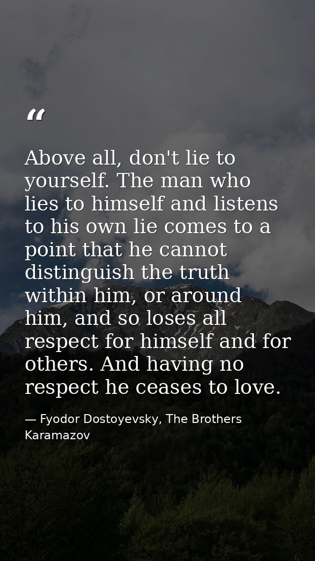 Above all, don't lie to yourself. The man who lies to himself and listens to his own lie comes to a point that he cannot — Fyodor Dostoyevsky, The Brothers Karamazov