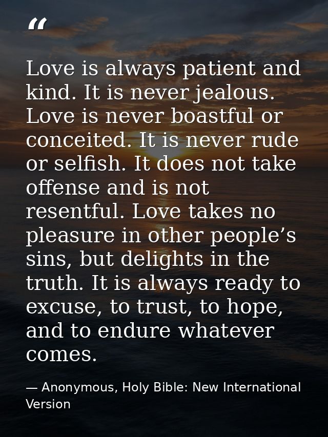 Love is always patient and kind. It is never jealous. Love is never boastful or conceited. It is never rude or selfish.  — Anonymous, Holy Bible: New International Version