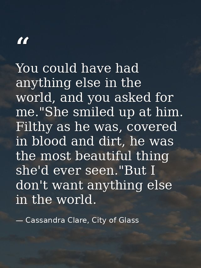 You could have had anything else in the world, and you asked for me."She smiled up at him. Filthy as he was, covered in  — Cassandra Clare, City of Glass