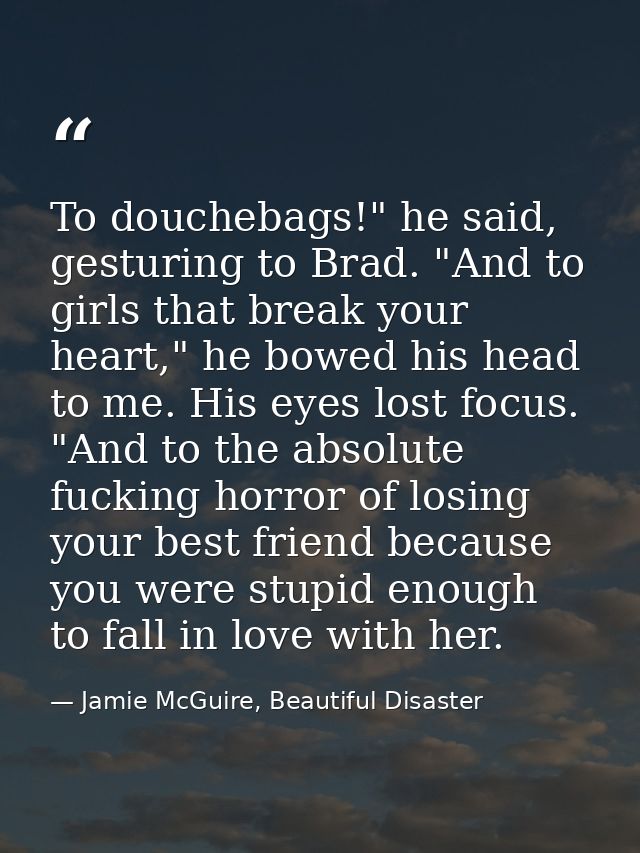 To douchebags!" he said, gesturing to Brad. "And to girls that break your heart," he bowed his head to me. His eyes lost — Jamie McGuire, Beautiful Disaster
