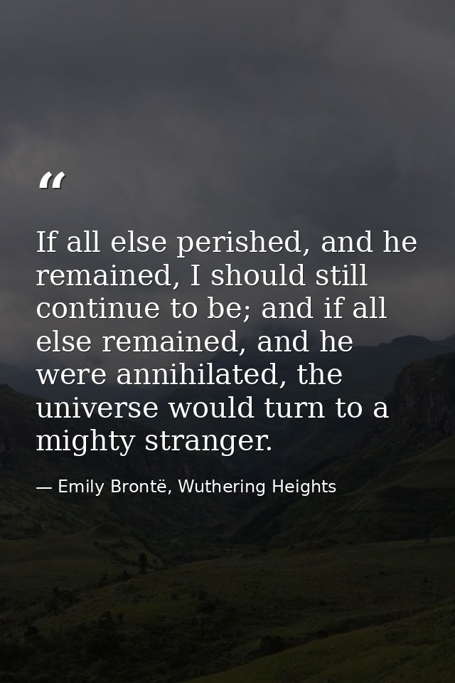 If all else perished, and he remained, I should still continue to be; and if all else remained, and he were annihilated, — Emily Brontë, Wuthering Heights