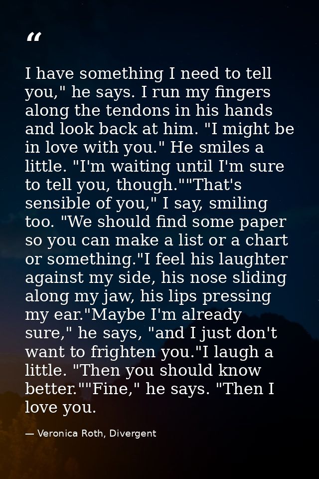 I have something I need to tell you," he says. I run my fingers along the tendons in his hands and look back at him. "I  — Veronica Roth, Divergent
