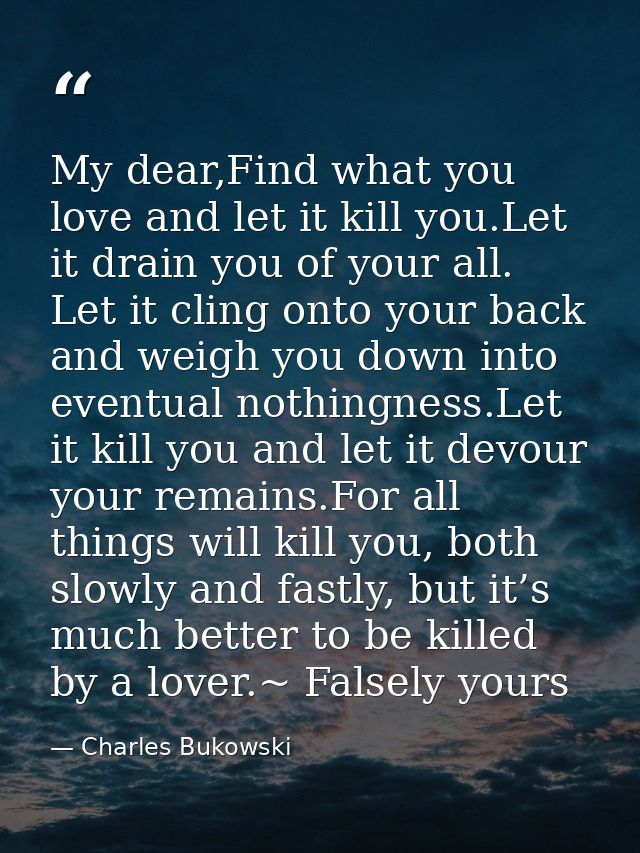 My dear,Find what you love and let it kill you.Let it drain you of your all. Let it cling onto your back and weigh you d — Charles Bukowski