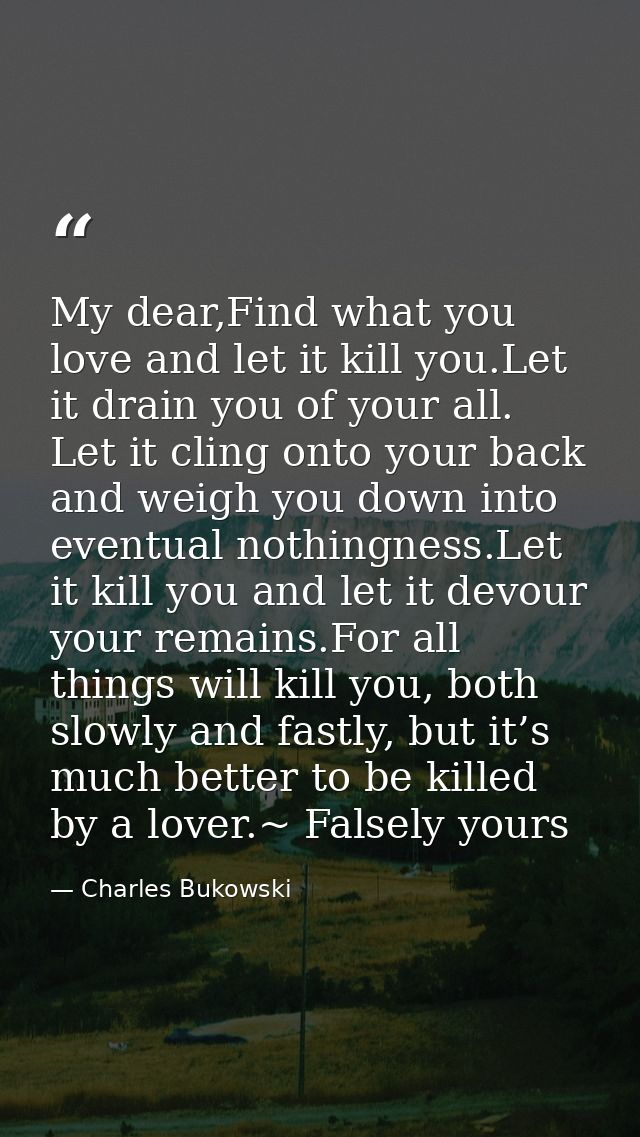 My dear,Find what you love and let it kill you.Let it drain you of your all. Let it cling onto your back and weigh you d — Charles Bukowski