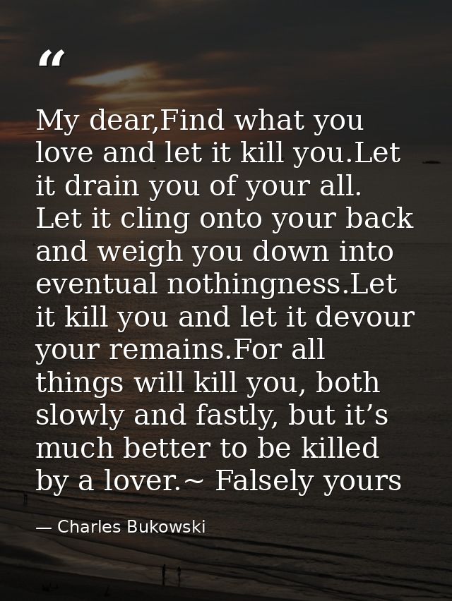 My dear,Find what you love and let it kill you.Let it drain you of your all. Let it cling onto your back and weigh you d — Charles Bukowski