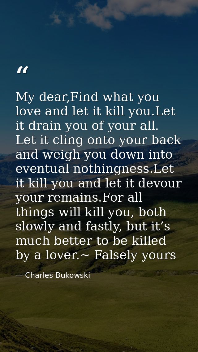 My dear,Find what you love and let it kill you.Let it drain you of your all. Let it cling onto your back and weigh you d — Charles Bukowski