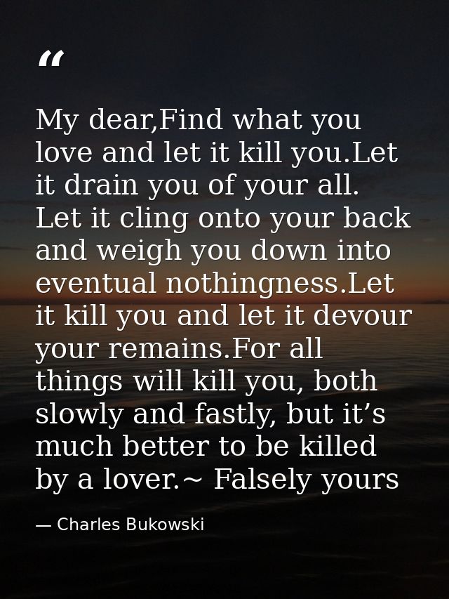My dear,Find what you love and let it kill you.Let it drain you of your all. Let it cling onto your back and weigh you d — Charles Bukowski