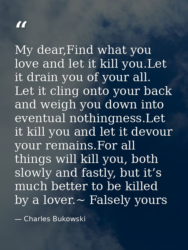 My dear,Find what you love and let it kill you.Let it drain you of your all. Let it cling onto your back and weigh you d — Charles Bukowski
