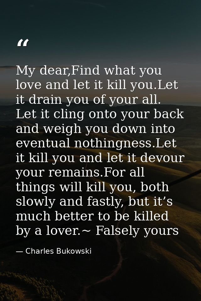My dear,Find what you love and let it kill you.Let it drain you of your all. Let it cling onto your back and weigh you d — Charles Bukowski