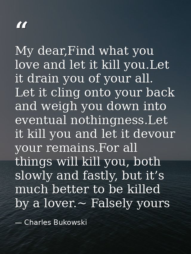 My dear,Find what you love and let it kill you.Let it drain you of your all. Let it cling onto your back and weigh you d — Charles Bukowski