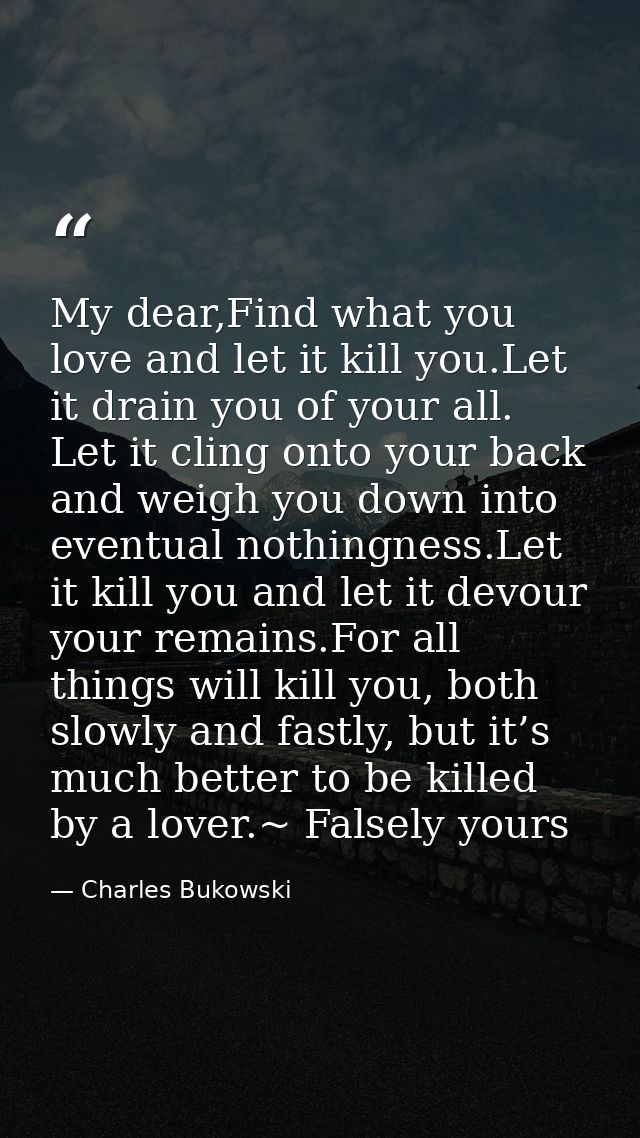 My dear,Find what you love and let it kill you.Let it drain you of your all. Let it cling onto your back and weigh you d — Charles Bukowski