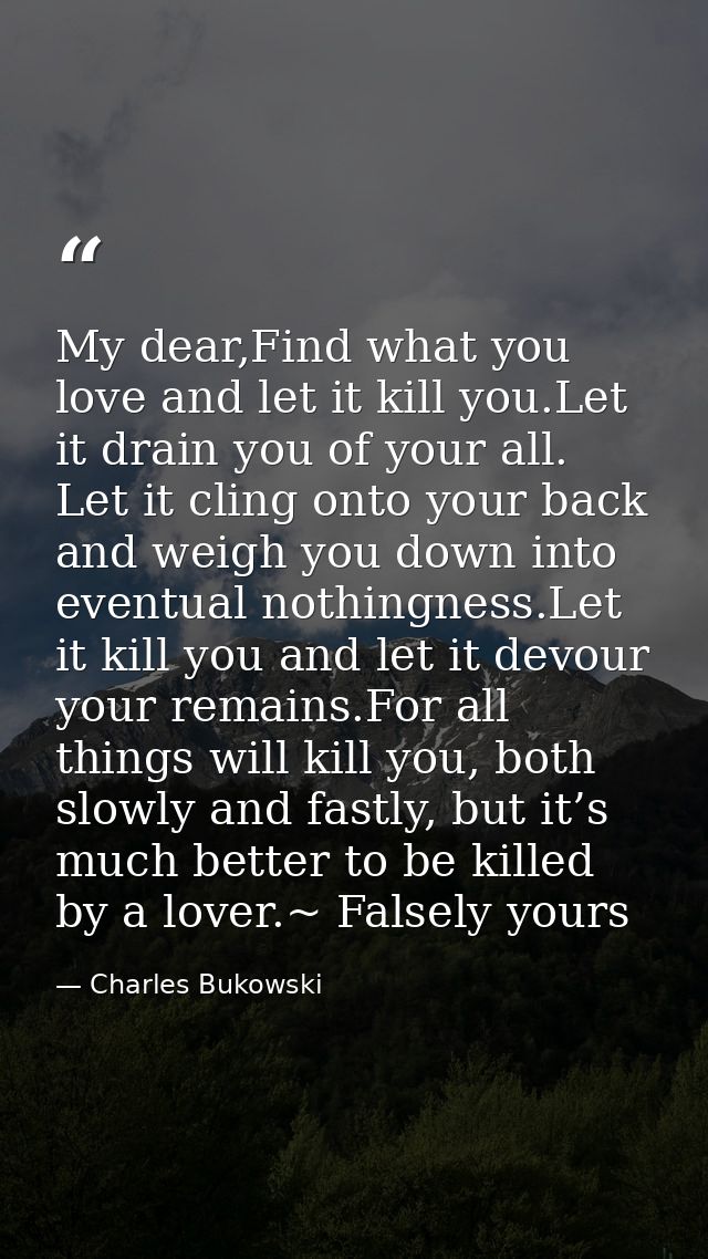 My dear,Find what you love and let it kill you.Let it drain you of your all. Let it cling onto your back and weigh you d — Charles Bukowski