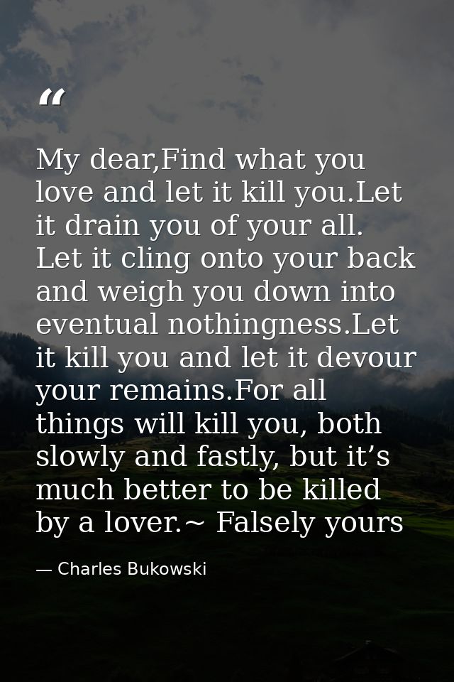 My dear,Find what you love and let it kill you.Let it drain you of your all. Let it cling onto your back and weigh you d — Charles Bukowski